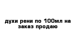 духи рени по 100мл на заказ продаю